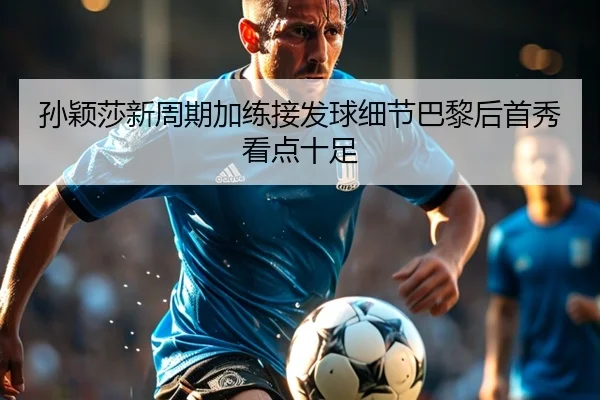 孙颖莎新周期加练接发球细节巴黎后首秀看点十足